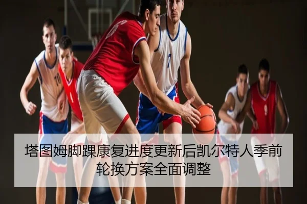 塔图姆脚踝康复进度更新后凯尔特人季前轮换方案全面调整