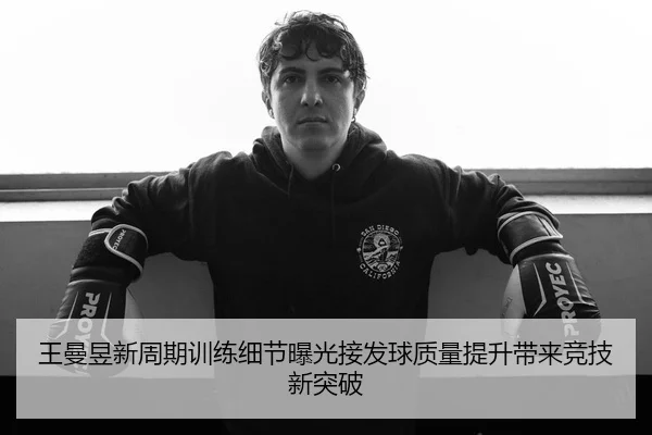 王曼昱新周期训练细节曝光接发球质量提升带来竞技新突破