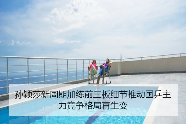 孙颖莎新周期加练前三板细节推动国乒主力竞争格局再生变