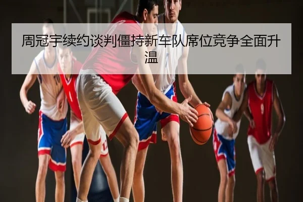 周冠宇续约谈判僵持新车队席位竞争全面升温