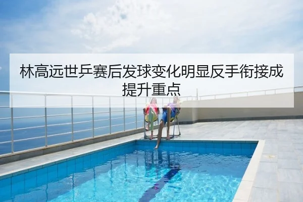 林高远世乒赛后发球变化明显反手衔接成提升重点