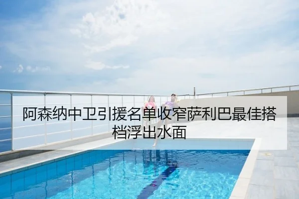 阿森纳中卫引援名单收窄萨利巴最佳搭档浮出水面